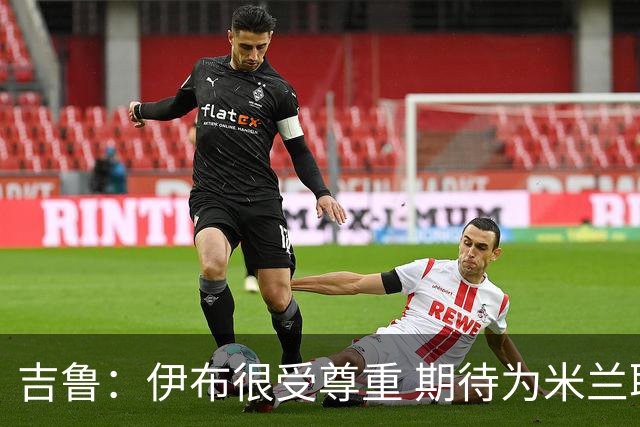吉鲁：伊布很受尊重 期待为米兰取得伟大的成就